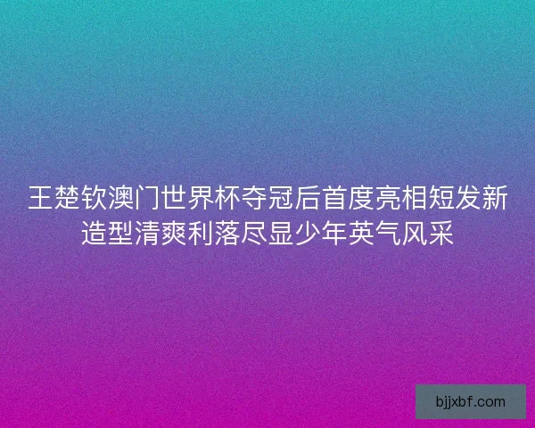 王楚钦澳门世界杯夺冠后首度亮相短发新造型清爽利落尽显少年英气风采