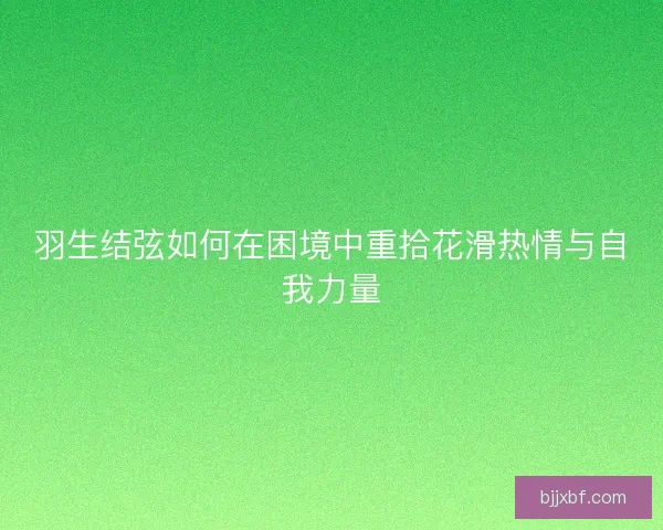 羽生结弦如何在困境中重拾花滑热情与自我力量