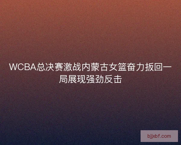 WCBA总决赛激战内蒙古女篮奋力扳回一局展现强劲反击