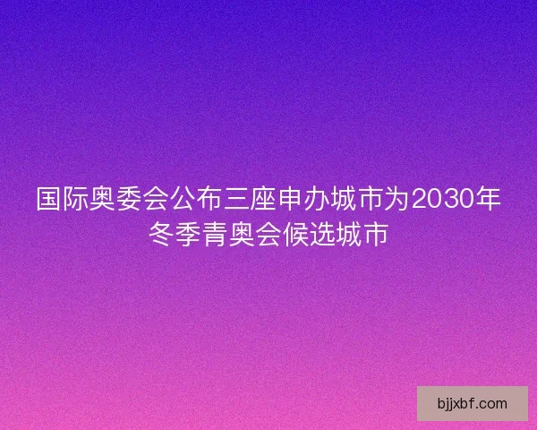 国际奥委会公布三座申办城市为2030年冬季青奥会候选城市