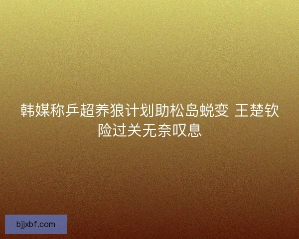 韩媒称乒超养狼计划助松岛蜕变 王楚钦险过关无奈叹息