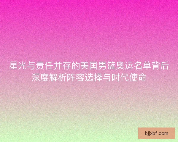 星光与责任并存的美国男篮奥运名单背后深度解析阵容选择与时代使命