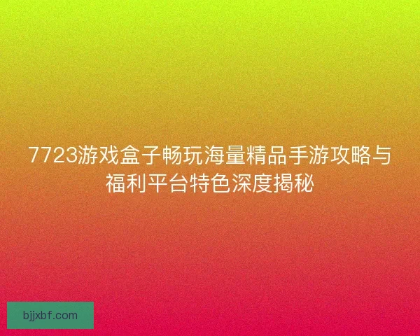 7723游戏盒子畅玩海量精品手游攻略与福利平台特色深度揭秘